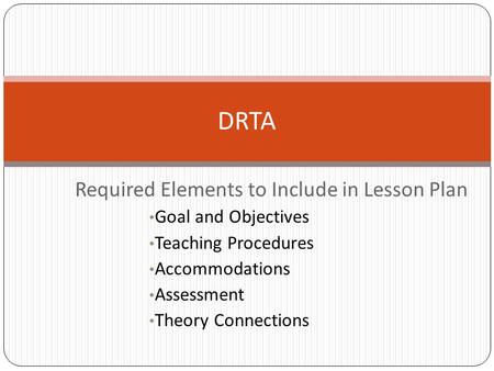 Required Elements to Include in Lesson Plan Goal and Objectives Teaching Procedures Accommodations Assessment Theory Connections DRTA.