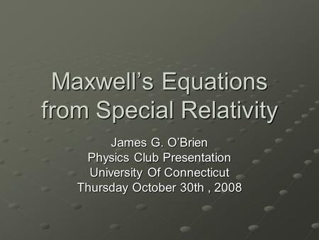 Maxwell’s Equations from Special Relativity James G. O’Brien Physics Club Presentation University Of Connecticut Thursday October 30th, 2008.