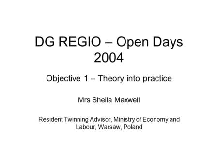 DG REGIO – Open Days 2004 Objective 1 – Theory into practice Mrs Sheila Maxwell Resident Twinning Advisor, Ministry of Economy and Labour, Warsaw, Poland.