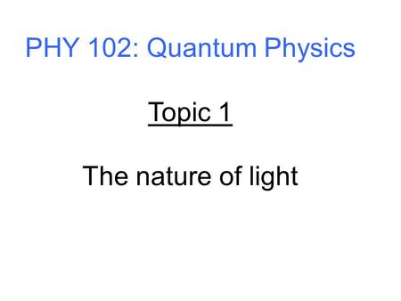 PHY 102: Quantum Physics Topic 1 The nature of light.