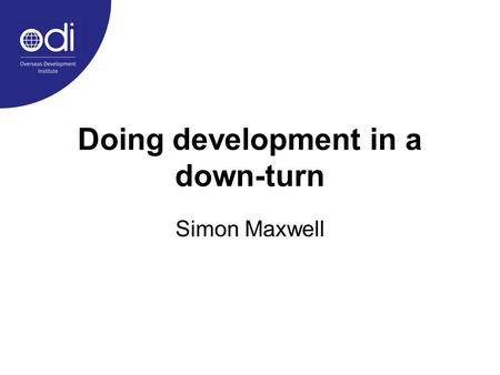 Doing development in a down-turn Simon Maxwell. 1.Preamble: on praxis in development studies 2.The story so far: an evolving agenda of international development.