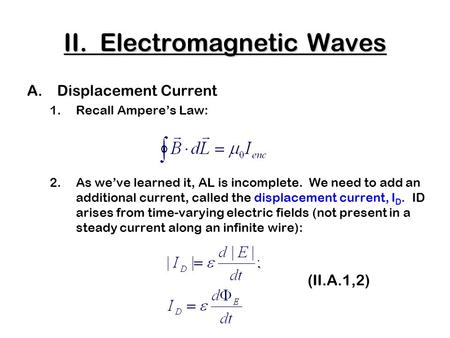 II. Electromagnetic Waves A.Displacement Current 1.Recall Ampere’s Law: 2.As we’ve learned it, AL is incomplete. We need to add an additional current,