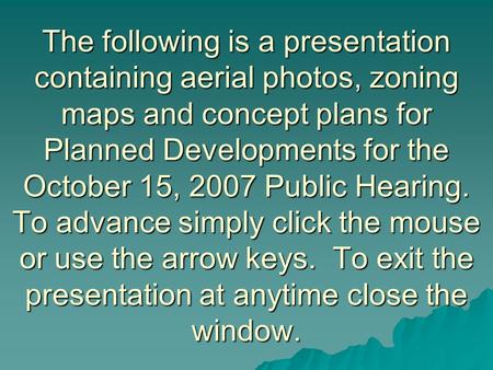 The following is a presentation containing aerial photos, zoning maps and concept plans for Planned Developments for the October 15, 2007 Public Hearing.