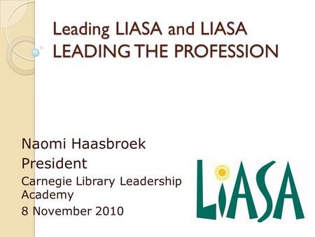 Leading LIASA and LIASA LEADING THE PROFESSION Naomi Haasbroek President Carnegie Library Leadership Academy 8 November 2010.