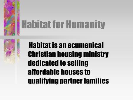 Habitat for Humanity Habitat is an ecumenical Christian housing ministry dedicated to selling affordable houses to qualifying partner families.