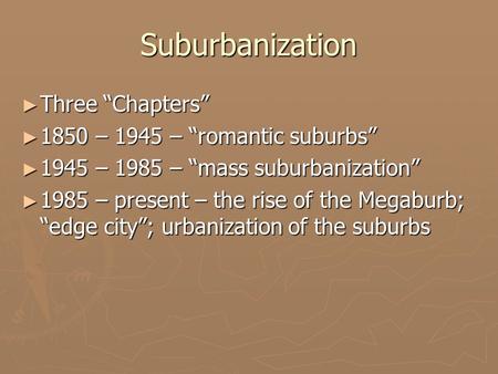 Suburbanization ► Three “Chapters” ► 1850 – 1945 – “romantic suburbs” ► 1945 – 1985 – “mass suburbanization” ► 1985 – present – the rise of the Megaburb;