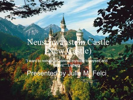 Neuschwanstein Castle (New Castle) “I want to remain an eternal mystery to myself and others.” Ludwig Presented by Julie M. Felci.