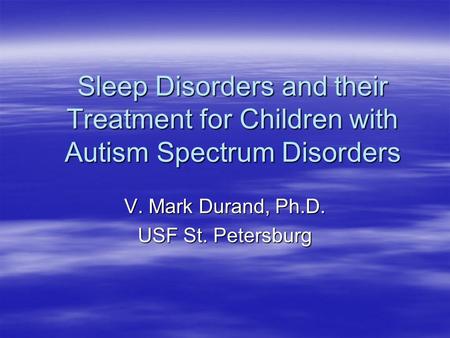 Sleep Disorders and their Treatment for Children with Autism Spectrum Disorders V. Mark Durand, Ph.D. USF St. Petersburg.