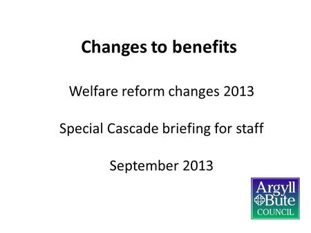 Changes to benefits Welfare reform changes 2013 Special Cascade briefing for staff September 2013.