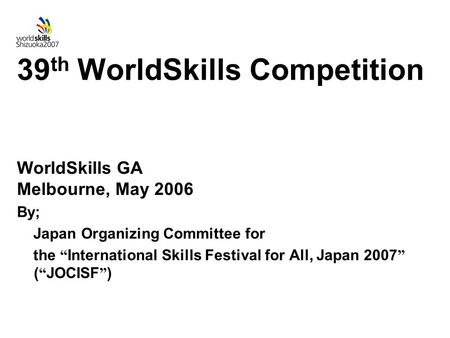 39 th WorldSkills Competition WorldSkills GA Melbourne, May 2006 By; Japan Organizing Committee for the “ International Skills Festival for All, Japan.