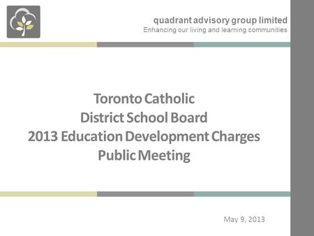 Toronto Catholic District School Board 2013 Education Development Charges Public Meeting May 9, 2013 quadrant advisory group limited Enhancing our living.