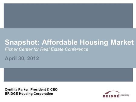 Snapshot: Affordable Housing Market Fisher Center for Real Estate Conference April 30, 2012 Cynthia Parker, President & CEO BRIDGE Housing Corporation.