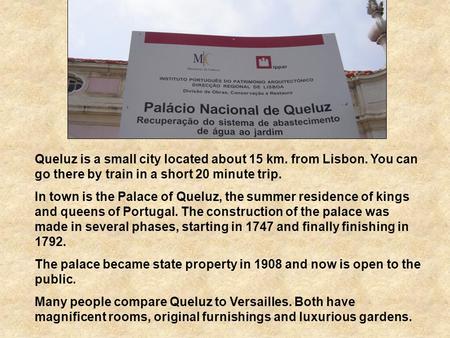 Queluz is a small city located about 15 km. from Lisbon. You can go there by train in a short 20 minute trip. In town is the Palace of Queluz, the summer.