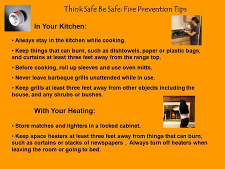 Think Safe Be Safe: Fire Prevention Tips In Your Kitchen: Always stay in the kitchen while cooking. Keep things that can burn, such as dishtowels, paper.