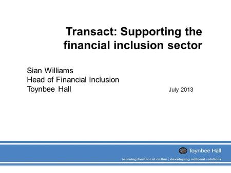 Transact: Supporting the financial inclusion sector Sian Williams Head of Financial Inclusion Toynbee Hall July 2013.