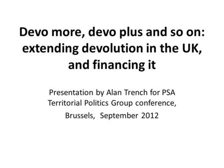 Devo more, devo plus and so on: extending devolution in the UK, and financing it Presentation by Alan Trench for PSA Territorial Politics Group conference,