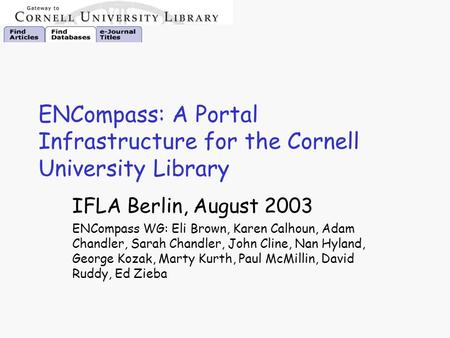 ENCompass: A Portal Infrastructure for the Cornell University Library IFLA Berlin, August 2003 ENCompass WG: Eli Brown, Karen Calhoun, Adam Chandler, Sarah.