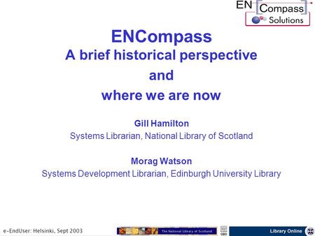 E-EndUser: Helsinki, Sept 2003 ENCompass A brief historical perspective and where we are now Gill Hamilton Systems Librarian, National Library of Scotland.