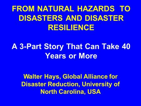 FROM NATURAL HAZARDS TO DISASTERS AND DISASTER RESILIENCE A 3-Part Story That Can Take 40 Years or More Walter Hays, Global Alliance for Disaster Reduction,