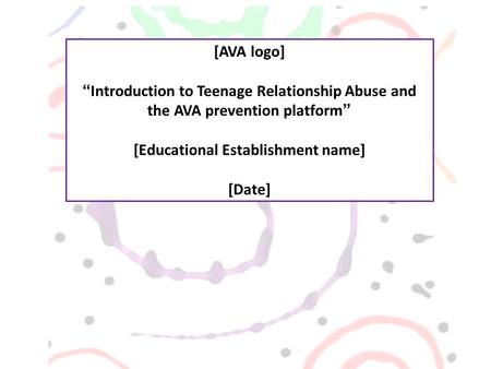 [AVA logo] “Introduction to Teenage Relationship Abuse and the AVA prevention platform” [Educational Establishment name] [Date]