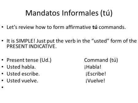 Mandatos Informales (tú) Let’s review how to form affirmative tú commands. It is SIMPLE! Just put the verb in the “usted” form of the PRESENT INDICATIVE.