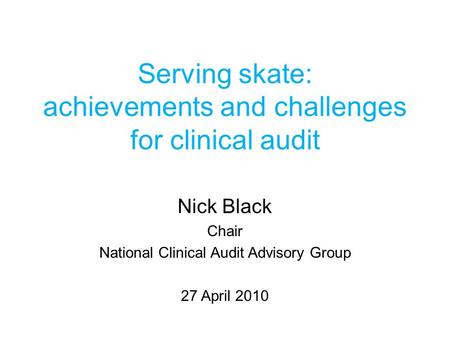 Serving skate: achievements and challenges for clinical audit Nick Black Chair National Clinical Audit Advisory Group 27 April 2010.