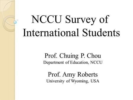 NCCU Survey of International Students Prof. Chuing P. Chou Department of Education, NCCU Prof. Amy Roberts University of Wyoming, USA.