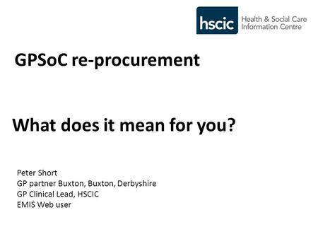 GPSoC re-procurement What does it mean for you? Peter Short GP partner Buxton, Buxton, Derbyshire GP Clinical Lead, HSCIC EMIS Web user.