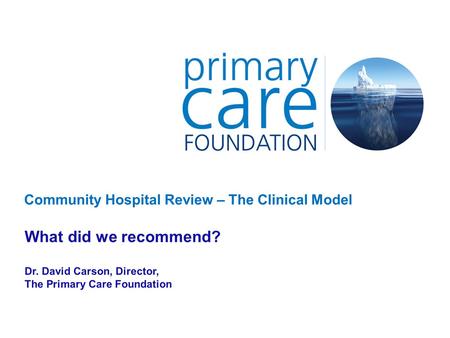 Community Hospital Review – The Clinical Model What did we recommend? Dr. David Carson, Director, The Primary Care Foundation.