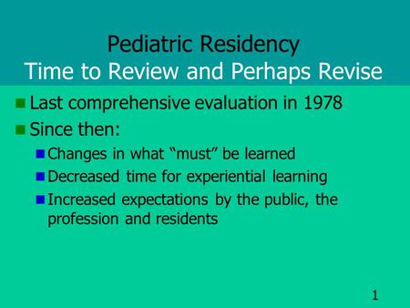 1 Pediatric Residency Time to Review and Perhaps Revise Last comprehensive evaluation in 1978 Since then: Changes in what “must” be learned Decreased time.