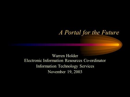 A Portal for the Future Warren Holder Electronic Information Resources Co-ordinator Information Technology Services November 19, 2003.