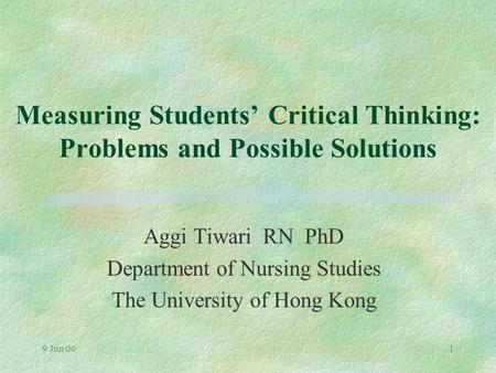 9 Jun 001 Measuring Students’ Critical Thinking: Problems and Possible Solutions Aggi Tiwari RN PhD Department of Nursing Studies The University of Hong.