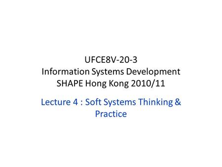 Lecture 4 : Soft Systems Thinking & Practice UFCE8V-20-3 Information Systems Development SHAPE Hong Kong 2010/11.