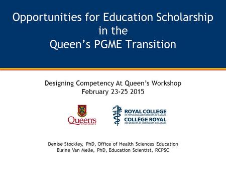 Opportunities for Education Scholarship in the Queen’s PGME Transition Designing Competency At Queen’s Workshop February 23-25 2015 Denise Stockley, PhD,
