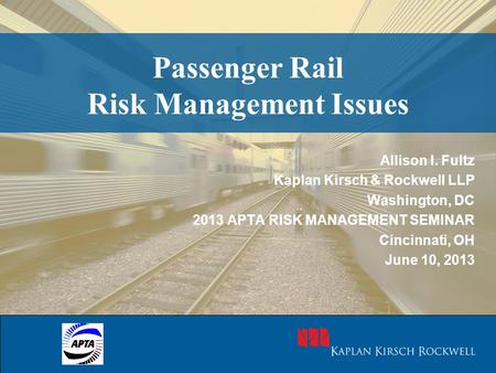 Passenger Rail Risk Management Issues Allison I. Fultz Kaplan Kirsch & Rockwell LLP Washington, DC 2013 APTA RISK MANAGEMENT SEMINAR Cincinnati, OH June.