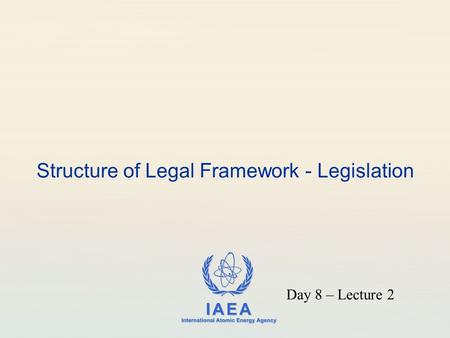 IAEA International Atomic Energy Agency Structure of Legal Framework - Legislation Day 8 – Lecture 2.