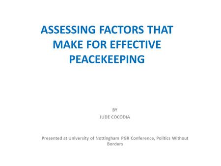 ASSESSING FACTORS THAT MAKE FOR EFFECTIVE PEACEKEEPING BY JUDE COCODIA Presented at University of Nottingham PGR Conference, Politics Without Borders.