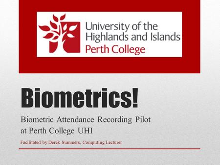 Biometrics! Biometric Attendance Recording Pilot at Perth College UHI Facilitated by Derek Summers, Computing Lecturer.