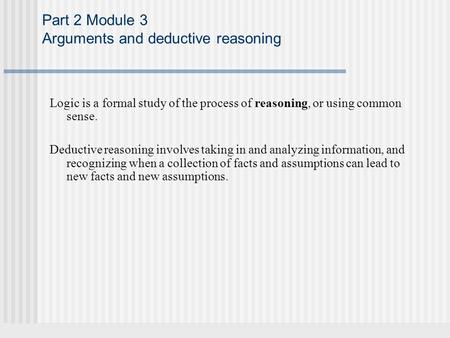 Part 2 Module 3 Arguments and deductive reasoning Logic is a formal study of the process of reasoning, or using common sense. Deductive reasoning involves.