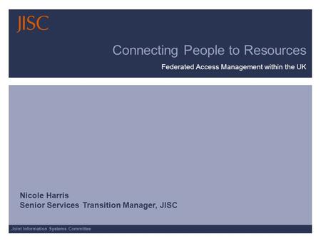 Joint Information Systems Committee Connecting People to Resources Federated Access Management within the UK Nicole Harris Senior Services Transition Manager,