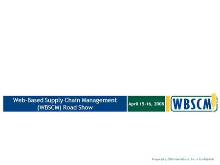 Prepared by SRA International, Inc. Confidential April 15-16, 2008 Web-Based Supply Chain Management (WBSCM) Road Show.