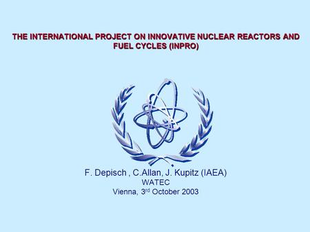 THE INTERNATIONAL PROJECT ON INNOVATIVE NUCLEAR REACTORS AND FUEL CYCLES (INPRO) F. Depisch, C.Allan, J. Kupitz (IAEA) WATEC Vienna, 3 rd October 2003.