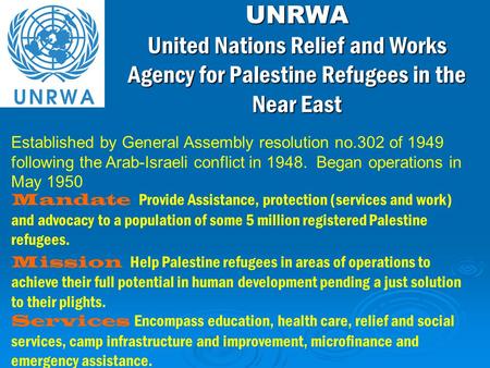Mandate Provide Assistance, protection (services and work) and advocacy to a population of some 5 million registered Palestine refugees. Mission Help Palestine.
