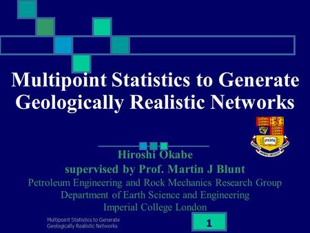 Multipoint Statistics to Generate Geologically Realistic Networks 1 Hiroshi Okabe supervised by Prof. Martin J Blunt Petroleum Engineering and Rock Mechanics.