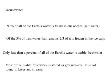 Groundwater 97% of all of the Earth’s water is found in our oceans (salt water) Of the 3% of freshwater that remains 2/3 of it is frozen in the ice caps.