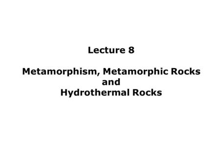 Lecture 8 Metamorphism, Metamorphic Rocks and Hydrothermal Rocks.