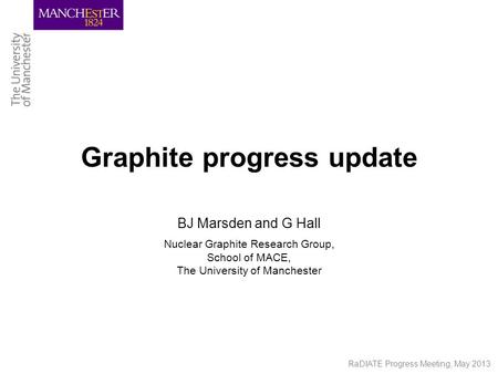 RaDIATE Progress Meeting, May 2013 Graphite progress update BJ Marsden and G Hall Nuclear Graphite Research Group, School of MACE, The University of Manchester.