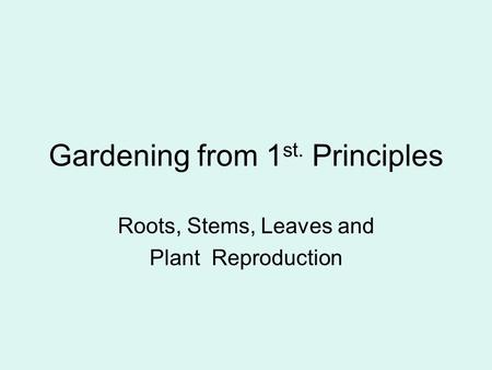 Gardening from 1 st. Principles Roots, Stems, Leaves and Plant Reproduction.