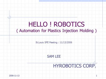2006-11-131 HELLO ! ROBOTICS ( Automation for Plastics Injection Molding ) HYROBOTICS CORP. SAM LEE St.Louis SPE Meeting : 11/13/2006.