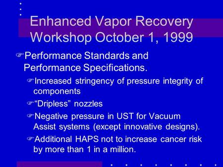 Enhanced Vapor Recovery Workshop October 1, 1999 FPerformance Standards and Performance Specifications. FIncreased stringency of pressure integrity of.